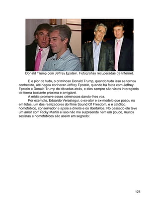 128
Donald Trump com Jeffrey Epstein. Fotografias recuperadas da Internet.
E o pior de tudo, o criminoso Donald Trump, quando tudo isso se tornou
conhecido, até negou conhecer Jeffrey Epstein, quando há fotos com Jeffrey
Epstein e Donald Trump de décadas atrás, e eles sempre são vistos interagindo
de forma bastante próxima e amigável.
A mídia promove esses criminosos dando-lhes voz.
Por exemplo, Eduardo Verastegui, o ex-ator e ex-modelo que posou nu
em fotos, um dos realizadores do filme Sound Of Freedom, e é católico,
homofóbico, conservador e apoia a direita e os libertários, No passado ele teve
um amor com Ricky Martin e isso não me surpreende nem um pouco, muitos
sexistas e homofóbicos são assim em segredo:
 