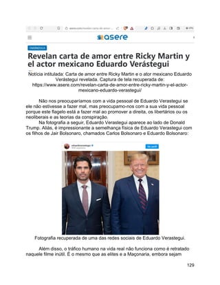 129
Notícia intitulada: Carta de amor entre Ricky Martin e o ator mexicano Eduardo
Verástegui revelada. Captura de tela recuperada de:
https://www.asere.com/revelan-carta-de-amor-entre-ricky-martin-y-el-actor-
mexicano-eduardo-verastegui/
Não nos preocuparíamos com a vida pessoal de Eduardo Verastegui se
ele não estivesse a fazer mal, mas preocupamo-nos com a sua vida pessoal
porque este flagelo está a fazer mal ao promover a direita, os libertários ou os
neoliberais e as teorias da conspiração.
Na fotografia a seguir, Eduardo Verastegui aparece ao lado de Donald
Trump. Aliás, é impressionante a semelhança física de Eduardo Verastegui com
os filhos de Jair Bolsonaro, chamados Carlos Bolsonaro e Eduardo Bolsonaro:
Fotografia recuperada de uma das redes sociais de Eduardo Verastegui.
Além disso, o tráfico humano na vida real não funciona como é retratado
naquele filme inútil. É o mesmo que as elites e a Maçonaria, embora sejam
 