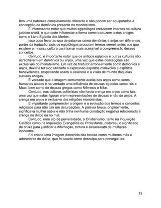 13
têm uma natureza completamente diferente e não podem ser equiparados à
concepção de demônios presente no monoteísmo.
É interessante notar que muitos egiptólogos cresceram imersos na cultura
judaico-cristã, o que pode influenciar a forma como traduzem textos antigos
como o Livro Egípcio dos Mortos.
Isso pode levar ao uso de palavras como demônios e anjos em diferentes
partes da tradução, pois os egiptólogos procuram termos semelhantes aos que
existem em nossa cultura para tornar mais acessível a compreensão desses
conceitos.
Contudo, é importante notar que os antigos egípcios e outras culturas não
acreditavam em demônios ou anjos, uma vez que estas concepções são
exclusivas do monoteísmo. Em vez de traduzir erroneamente como demônios e
anjos, deveria ter sido utilizada a expressão espíritos malévolos e espíritos
benevolentes, respeitando assim a essência e a visão de mundo daquelas
culturas antigas.
É verdade que a imagem comumente aceita dos anjos como seres
humanos alados é na verdade uma influência de deusas egípcias como Ísis e
Maat, bem como de deusas gregas como Nêmesis e Nike.
Contudo, nas culturas politeístas não havia crença em anjos como tais,
uma vez que estas figuras eram representações de deusas e não de anjos. A
crença em anjos é exclusiva das religiões monoteístas.
É importante compreender a origem e a evolução dos termos e conceitos
religiosos para não cair em deturpações. A palavra bruxa, originalmente,
significava mulher sábia e não tinha nenhuma conotação negativa relacionada à
crença no diabo ou no mal.
Contudo, num ato de perversidade, o Cristianismo, tanto na Inquisição
Católica como na Inquisição Evangélica ou Protestante, distorceu o significado
de bruxa para justificar a difamação, tortura e assassinato de mulheres
inocentes.
Foi criada uma imagem distorcida das bruxas como mulheres más e
adoradoras do diabo, que foi usada como desculpa para persegui-las.
 
