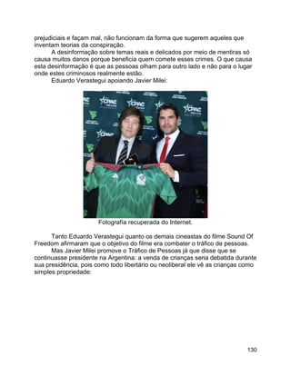 130
prejudiciais e façam mal, não funcionam da forma que sugerem aqueles que
inventam teorias da conspiração.
A desinformação sobre temas reais e delicados por meio de mentiras só
causa muitos danos porque beneficia quem comete esses crimes. O que causa
esta desinformação é que as pessoas olham para outro lado e não para o lugar
onde estes criminosos realmente estão.
Eduardo Verastegui apoiando Javier Milei:
Fotografía recuperada do Internet.
Tanto Eduardo Verastegui quanto os demais cineastas do filme Sound Of
Freedom afirmaram que o objetivo do filme era combater o tráfico de pessoas.
Mas Javier Milei promove o Tráfico de Pessoas já que disse que se
continuasse presidente na Argentina: a venda de crianças seria debatida durante
sua presidência, pois como todo libertário ou neoliberal ele vê as crianças como
simples propriedade:
 