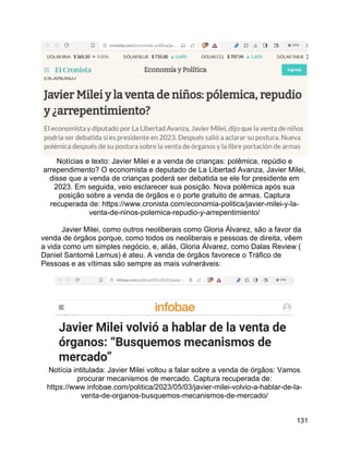 131
Notícias e texto: Javier Milei e a venda de crianças: polêmica, repúdio e
arrependimento? O economista e deputado de La Libertad Avanza, Javier Milei,
disse que a venda de crianças poderá ser debatida se ele for presidente em
2023. Em seguida, veio esclarecer sua posição. Nova polêmica após sua
posição sobre a venda de órgãos e o porte gratuito de armas. Captura
recuperada de: https://www.cronista.com/economia-politica/javier-milei-y-la-
venta-de-ninos-polemica-repudio-y-arrepentimiento/
Javier Milei, como outros neoliberais como Gloria Álvarez, são a favor da
venda de órgãos porque, como todos os neoliberais e pessoas de direita, vêem
a vida como um simples negócio, e, aliás, Gloria Álvarez, como Dalas Review (
Daniel Santomé Lemus) é ateu. A venda de órgãos favorece o Tráfico de
Pessoas e as vítimas são sempre as mais vulneráveis:
Notícia intitulada: Javier Milei voltou a falar sobre a venda de órgãos: Vamos
procurar mecanismos de mercado. Captura recuperada de:
https://www.infobae.com/politica/2023/05/03/javier-milei-volvio-a-hablar-de-la-
venta-de-organos-busquemos-mecanismos-de-mercado/
 