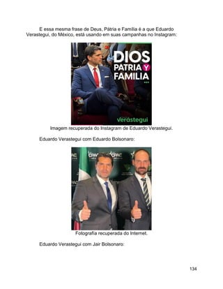 134
E essa mesma frase de Deus, Pátria e Família é a que Eduardo
Verastegui, do México, está usando em suas campanhas no Instagram:
Imagem recuperada do Instagram de Eduardo Verastegui.
Eduardo Verastegui com Eduardo Bolsonaro:
Fotografía recuperada do Internet.
Eduardo Verastegui com Jair Bolsonaro:
 
