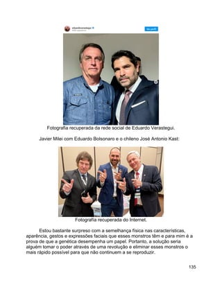 135
Fotografia recuperada da rede social de Eduardo Verastegui.
Javier Milei com Eduardo Bolsonaro e o chileno José Antonio Kast:
Fotografía recuperada do Internet.
Estou bastante surpreso com a semelhança física nas características,
aparência, gestos e expressões faciais que esses monstros têm e para mim é a
prova de que a genética desempenha um papel. Portanto, a solução seria
alguém tomar o poder através de uma revolução e eliminar esses monstros o
mais rápido possível para que não continuem a se reproduzir.
 