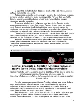 136
O argentino de Pablo Salum disse que a culpa não é da maioria, quando
se for, a maioria não é inocente.
Todos esses caras são assim, mas pior que eles é a maioria que os apoia,
a maioria não tem justificativa e não merece perdão. Por isso digo que Pablo
Salum é ignorante, acreditando que a maioria da humanidade é boa por
natureza e que não tem culpa.
É como se a indústria de Hollywood e da Marvel dos Estados Unidos
sempre apresentasse o homem branco dos Estados Unidos como um super-
herói. Quando a república dos Estados Unidos, como todos os países do
continente e de outros continentes, se baseia no extermínio dos nativos (povos
indígenas), na opressão dos nativos e na expulsão dos seus territórios.
Esses bastardos que inventam teorias da conspiração sempre posicionam
os supremacistas brancos, os genocidas e os criminosos como salvadores
messiânicos. Jair Bolsonaro também foi considerado um salvador messiânico.
As piores e mais criminosas seitas que já existiram também tiveram seus
líderes que consideravam salvadores messiânicos e muito carismáticos.
Carismático é uma forma que a sociedade chama de narcisistas, vaidosos,
arrogantes e psicopatas.
Notícia intitulada: Marvel apresenta o nativo Capitão América, o novo ícone das
minorias desprotegidas. Captura de tela recuperada de:
https://www.forbes.com.mx/forbes-life/entretenimiento-marvel-presenta-capitan-
america-nativo/
Acredito que apresentar um Capitão América nativo é uma forma de lavar
todas as atrocidades e injustiças que foram cometidas contra os povos
indígenas. Acho que querem que as pessoas vejam a questão dos povos
indígenas como um simples entretenimento, sem buscar uma reparação real
pelos danos sofridos pelos grupos étnicos indígenas.
Além disso, embora não tenha visto os quadrinhos, tenho certeza de que
esse Capitão América nativo defende e salva os brancos que são como a
maioria. É como Bravestarr onde o personagem é um nativo que atende aos
 