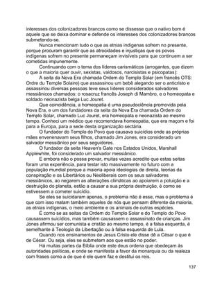 137
interesses dos colonizadores brancos como se dissesse que o nativo bom é
aquele que se deixa dominar e defende os interesses dos colonizadores brancos
submetendo-se.
Nunca mencionam tudo o que as etnias indígenas sofrem no presente,
porque procuram garantir que as atrocidades e injustiças que os povos
indígenas sofrem no presente permaneçam invisíveis para que continuem a ser
cometidas impunemente.
Continuando com o tema dos líderes carismáticos (arrogantes, que dizem
o que a maioria quer ouvir, sexistas, vaidosos, narcisistas e psicopatas):
A seita da Nova Era chamada Ordem do Templo Solar (em francês OTS:
Ordre du Temple Solaire) que assassinou um bebê alegando ser o anticristo e
assassinou diversas pessoas teve seus líderes considerados salvadores
messiânicos chamados: o rosacruz francês Joseph di Mambro, e o homeopata e
soldado neonazista belga Luc Jouret.
Que coincidência, a homeopatia é uma pseudociência promovida pela
Nova Era, e um dos fundadores da seita da Nova Era chamada Ordem do
Templo Solar, chamado Luc Jouret, era homeopata e neonazista ao mesmo
tempo. Conheci um médico que recomendava homeopatia, que era maçom e foi
para a Europa, para a sede desta organização sectária.
O fundador do Templo do Povo que causava suicídios onde as próprias
mães envenenavam seus filhos, chamado Jim Jones, era considerado um
salvador messiânico por seus seguidores.
O fundador da seita Heaven's Gate nos Estados Unidos, Marshall
Applewhite, foi considerado um salvador messiânico.
E embora não o possa provar, muitas vezes acredito que estas seitas
foram uma experiência, para testar isto massivamente no futuro com a
população mundial porque a maioria apoia ideologias de direita, teorias da
conspiração e os Libertários ou Neoliberais com os seus salvadores
messiânicos, ao negarem as alterações climáticas ao apoiarem a poluição e a
destruição do planeta, estão a causar a sua própria destruição, é como se
estivessem a cometer suicídio.
Se eles se suicidaram apenas, o problema não é esse, mas o problema é
que com isso matam também aqueles de nós que pensam diferente da maioria,
as etnias indígenas, o meio ambiente e os animais de outras espécies.
É como se as seitas da Ordem do Templo Solar e do Templo do Povo
causassem suicídios, mas também causassem o assassinato de crianças. Jim
Jones afirmou ser comunista e cristão ao mesmo tempo, é a falsa esquerda, é
semelhante à Teologia da Libertação ou à falsa esquerda de Lula.
Quando nos ensinamentos de Jesus Cristo ele disse dê a César o que é
de César. Ou seja, eles se submetem aos que estão no poder.
Há muitas partes da Bíblia onde este deus ordena que obedeçam às
autoridades políticas, e onde se manifesta a favor da monarquia ou da realeza
com frases como a de que é ele quem faz e destitui os reis.
 