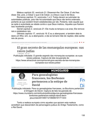 138
Mateus capítulo 22, versículo 21: Disseram-lhe: De César. E ele lhes
disse: Dai, pois, a César o que é de César, e a Deus o que é de Deus.
Romanos capítulo 13, versículos 1 e 2: Todos devem se submeter às
autoridades públicas, pois não há autoridade que Deus não tenha ordenado,
portanto as que existem foram estabelecidas por ele. Portanto, todo aquele que
se opõe à autoridade se rebela contra o que Deus instituiu. Aqueles que fizerem
isso receberão punição.
Daniel capítulo 2, versículo 21: Ele muda os tempos e as eras; Ele remove
reis e estabelece reis.
Gênesis capítulo 17, versículo 16: E eu a abençoarei, e também dela te
darei um filho; sim, eu a abençoarei, e ela se tornará mãe de nações; dela sairão
reis de povos.
Publicação intitulada: O grande segredo das monarquias europeias: as suas
raízes judaicas. Captura de tela recuperada de:
https://www.elnacional.com/opinion/el-gran-secreto-de-las-monarquias-
europeas-sus-raices-judias/
Publicação intitulada: Para os genealogistas franceses, os Bourbons pertencem
à linhagem de David. Captura de tela recuperada de:
https://www.mundiario.com/articulo/politica/algunos-genealogistas-franceses-
borbones-pertenecen-estirpe-david-decir-
jesucristo/20140611210606019177.html
Tanto a realeza europeia como aqueles que apoiam esta realeza
acreditam que descendem de personagens judeus do Antigo Testamento, como
o Rei David.
 
