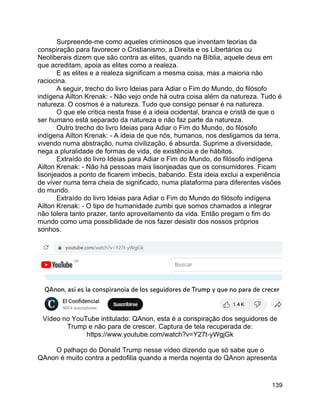 139
Surpreende-me como aqueles criminosos que inventam teorias da
conspiração para favorecer o Cristianismo, a Direita e os Libertários ou
Neoliberais dizem que são contra as elites, quando na Bíblia, aquele deus em
que acreditam, apoia as elites como a realeza.
E as elites e a realeza significam a mesma coisa, mas a maioria não
raciocina.
A seguir, trecho do livro Ideias para Adiar o Fim do Mundo, do filósofo
indígena Ailton Krenak: - Não vejo onde há outra coisa além da natureza. Tudo é
natureza. O cosmos é a natureza. Tudo que consigo pensar é na natureza.
O que ele critica nesta frase é a ideia ocidental, branca e cristã de que o
ser humano está separado da natureza e não faz parte da natureza.
Outro trecho do livro Ideias para Adiar o Fim do Mundo, do filósofo
indígena Ailton Krenak: - A ideia de que nós, humanos, nos desligamos da terra,
vivendo numa abstração, numa civilização, é absurda. Suprime a diversidade,
nega a pluralidade de formas de vida, de existência e de hábitos.
Extraído do livro Ideias para Adiar o Fim do Mundo, do filósofo indígena
Ailton Krenak: - Não há pessoas mais lisonjeadas que os consumidores. Ficam
lisonjeados a ponto de ficarem imbecis, babando. Esta ideia exclui a experiência
de viver numa terra cheia de significado, numa plataforma para diferentes visões
do mundo.
Extraído do livro Ideias para Adiar o Fim do Mundo do filósofo indígena
Ailton Krenak: - O tipo de humanidade zumbi que somos chamados a integrar
não tolera tanto prazer, tanto aproveitamento da vida. Então pregam o fim do
mundo como uma possibilidade de nos fazer desistir dos nossos próprios
sonhos.
Vídeo no YouTube intitulado: QAnon, esta é a conspiração dos seguidores de
Trump e não para de crescer. Captura de tela recuperada de:
https://www.youtube.com/watch?v=Y27t-yWgjGk
O palhaço do Donald Trump nesse vídeo dizendo que só sabe que o
QAnon é muito contra a pedofilia quando a merda nojenta do QAnon apresenta
 