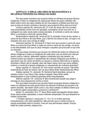 14
CAPÍTULO I: A BÍBLIA, UMA OBRA DE MALEVOLÊNCIA E A
INFLUÊNCIA PERVERSA DA CRENÇA NO DIABO
Por que esses monstros que acusam todos os milhares de grupos étnicos
indígenas e todos os indígenas de cada grupo étnico de serem canibais não
falam sobre como seu deus nefasto diz em sua palavra (a Bíblia) que fará com
que os pais se tornem canibais e devorem seus próprios filhos para puni-los?
Levítico capítulo 26, versículos 26, 27 e 28: Se ainda não me ouvirdes,
mas procederdes contra mim em oposição, procederei contra vós com ira, e
castigarei-vos sete vezes pelos vossos pecados. E comereis a carne de vossos
filhos, e comereis a carne de vossas filhas.
Deuteronômio capítulo 28, versículo 53: E comerás o fruto do teu ventre, a
carne de teus filhos e de tuas filhas, que o Senhor teu Deus te deu, no lugar e na
angústia com que o teu inimigo te afligir.
Jeremias capítulo 19, versículo 9: E farei com que comam a carne de seus
filhos e a carne de suas filhas, e cada um coma a carne do seu amigo, no cerco
e nas dificuldades com que os seus inimigos e aqueles que procuram a sua vida
os cercarão.
Por que esses monstros que acusam de infanticídio todos os milhares de
etnias indígenas e todos os indígenas de cada etnia, que se dizem pró-vida por
serem contra o aborto, defendem zigotos e embriões que não sentem, ao
mesmo tempo que apoiam o assassinato de crianças indígenas que sentem, e
que dizem que em casos de aborto ou estupro a criança (referindo-se a zigotos,
embriões e fetos) não é culpada, eles não falam sobre como seu deus nefasto
ordenou a morte de crianças indígenas e o assassinato de mulheres grávidas?
Isaías capítulo 13, versículo 18: Com arcos varrerão os jovens, não terão
misericórdia do fruto do ventre, nem os seus olhos terão misericórdia dos filhos.
Oséias capítulo 13, versículo 16: Samaria ficará desolada, porque se
rebelou contra o seu Deus; Eles cairão à espada; Seus filhos serão
despedaçados e suas mulheres grávidas serão esquartejadas.
Salmos capítulo 137, versículo 9: Bem-aventurado aquele que pega e
esmaga os seus pequeninos contra a rocha.
Por que esses monstros que acusam todos os grupos étnicos indígenas e
todos os indígenas de cada grupo étnico de estuprar mulheres em grupos e de
serem sexistas, não falam sobre como o seu deus nefasto na Bíblia ordena que
as mulheres sejam estupradas e promove o machismo?
Isaías 13, versículos 16 e 17: Seus filhos serão esmagados diante deles;
Suas casas serão saqueadas, e suas mulheres estupradas. Eis que desperto os
medos contra eles.
1 Timóteo capítulo 2, versículos 11, 12 e 13: A mulher aprenda
tranquilamente, com toda obediência. Não permito que a mulher ensine ou
exerça autoridade sobre o homem, mas sim que permaneça calada. Porque
Adão foi criado primeiro, depois Eva.
 