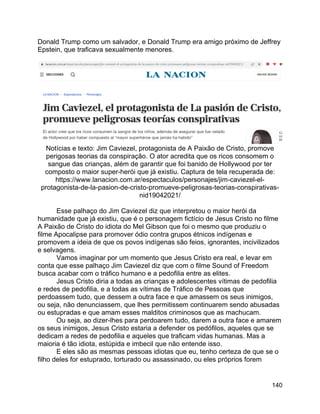 140
Donald Trump como um salvador, e Donald Trump era amigo próximo de Jeffrey
Epstein, que traficava sexualmente menores.
Notícias e texto: Jim Caviezel, protagonista de A Paixão de Cristo, promove
perigosas teorias da conspiração. O ator acredita que os ricos consomem o
sangue das crianças, além de garantir que foi banido de Hollywood por ter
composto o maior super-herói que já existiu. Captura de tela recuperada de:
https://www.lanacion.com.ar/espectaculos/personajes/jim-caviezel-el-
protagonista-de-la-pasion-de-cristo-promueve-peligrosas-teorias-conspirativas-
nid19042021/
Esse palhaço do Jim Caviezel diz que interpretou o maior herói da
humanidade que já existiu, que é o personagem fictício de Jesus Cristo no filme
A Paixão de Cristo do idiota do Mel Gibson que foi o mesmo que produziu o
filme Apocalipse para promover ódio contra grupos étnicos indígenas e
promovem a ideia de que os povos indígenas são feios, ignorantes, incivilizados
e selvagens.
Vamos imaginar por um momento que Jesus Cristo era real, e levar em
conta que esse palhaço Jim Caviezel diz que com o filme Sound of Freedom
busca acabar com o tráfico humano e a pedofilia entre as elites.
Jesus Cristo diria a todas as crianças e adolescentes vítimas de pedofilia
e redes de pedofilia, e a todas as vítimas de Tráfico de Pessoas que
perdoassem tudo, que dessem a outra face e que amassem os seus inimigos,
ou seja, não denunciassem, que lhes permitissem continuarem sendo abusadas
ou estupradas e que amam esses malditos criminosos que as machucam.
Ou seja, ao dizer-lhes para perdoarem tudo, darem a outra face e amarem
os seus inimigos, Jesus Cristo estaria a defender os pedófilos, aqueles que se
dedicam a redes de pedofilia e aqueles que traficam vidas humanas. Mas a
maioria é tão idiota, estúpida e imbecil que não entende isso.
E eles são as mesmas pessoas idiotas que eu, tenho certeza de que se o
filho deles for estuprado, torturado ou assassinado, ou eles próprios forem
 