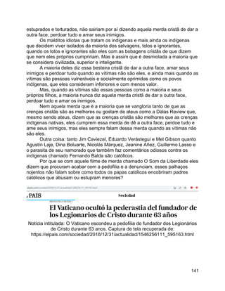 141
estuprados e torturados, não sairiam por aí dizendo aquela merda cristã de dar a
outra face, perdoar tudo e amar seus inimigos.
Os malditos idiotas que tratam os indígenas e mais ainda os indígenas
que decidem viver isolados da maioria dos selvagens, tolos e ignorantes,
quando os tolos e ignorantes são eles com as bobagens cristãs de que dizem
que nem eles próprios cumpririam. Mas é assim que é desmiolada a maioria que
se considera civilizada, superior e inteligente.
A maioria deles diz essa besteira cristã de dar a outra face, amar seus
inimigos e perdoar tudo quando as vítimas não são eles, e ainda mais quando as
vítimas são pessoas vulneráveis e socialmente oprimidas como os povos
indígenas, que eles consideram inferiores e com menos valor.
Mas, quando as vítimas são essas pessoas como a maioria e seus
próprios filhos, a maioria nunca diz aquela merda cristã de dar a outra face,
perdoar tudo e amar os inimigos.
Nem aquela merda que é a maioria que se vangloria tanto de que as
crenças cristãs são as melhores ou gostam de ateus como a Dalas Review que,
mesmo sendo ateus, dizem que as crenças cristãs são melhores que as crenças
indígenas nativas, eles cumprem essa merda de dê a outra face, perdoe tudo e
ame seus inimigos, mas eles sempre falam dessa merda quando as vítimas não
são eles.
Outra coisa: tanto Jim Caviezel, Eduardo Verástegui e Mel Gibson quanto
Agustín Laje, Dina Boluarte, Nicolás Márquez, Jeanine Añez, Guillermo Lasso e
o parasita de seu namorado que também faz comentários odiosos contra os
indígenas chamado Fernando Balda são católicos.
Por que se com aquele filme de merda chamado O Som da Liberdade eles
dizem que procuram acabar com a pedofilia e a denunciam, esses palhaços
nojentos não falam sobre como todos os papas católicos encobriram padres
católicos que abusam ou estupram menores?
Notícia intitulada: O Vaticano escondeu a pedofilia do fundador dos Legionários
de Cristo durante 63 anos. Captura de tela recuperada de:
https://elpais.com/sociedad/2018/12/31/actualidad/1546256111_595163.html
 