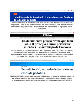 142
Notícia intitulada: A indiferença de João Paulo II aos abusos do fundador da
Legião de Cristo. Captura recuperada de: https://www.aa.com.tr/es/mundo/la-
indiferencia-de-juan-pablo-ii-a-los-abusos-del-fundador-de-la-legión-de-cristo-
/1354405
Notícia intitulada: Um documentário polonês revela que João Paulo II protegeu
padres pedófilos enquanto era arcebispo de Cracóvia. Captura de tela
recuperada de: https://www.publico.es/internacional/documental-polaco-revela-
juan-pablo-ii-protegio-curas-pederastas-arzobispo-cracovia.html
Notícia intitulada: Bento XVI, acusado de inação em casos de pedofilia. Captura
de tela recuperada de: https://www.dw.com/es/papa-emérito-benedicto-xvi-
acusado-de-inacción-en-cuatro-casos-de-pedofilia-en-alemania/a-60491261
 