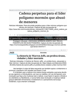 144
Notícias intituladas: Pena de prisão perpétua para o líder mórmon polígamo que
abusou de menores. Captura de tela recuperada de:
https://www.bbc.com/mundo/ultimas_noticias/2011/08/110809_ultnot_cadena_pe
rpetua_poligamo_mormon_fp
Postagem intitulada: LIDERANÇA MÓRMON ADMITE QUE TÊM EX-
PAEDÓFILOS EM SUAS POSIÇÕES. Captura de tela recuperada de:
https://mormonespedofilos.blogspot.com/2016/09/el-liderazgo-mormon-admite-
que-tienen.html?m=1
Notícias intituladas: A história de Warren Jeffs, um profeta tirano, estuprador e
líder mórmon. Captura de tela recuperada de: https://elpais.com/television/2022-
06-20/la-historia-de-warren-jeffs-un-profeta-tirano-violador-y-lider-mormon.html
Isto também é culpa da falsa esquerda que também apoia o cristianismo e
promove o pacifismo com aqueles que fazem o mal.
E é também que a maioria é ao mesmo tempo estúpida e perversa devido
ao seu egoísmo e individualismo, por isso os malditos, em vez de fazerem uma
revolução que faça uma mudança real e radical, o que fazem é apoiar a Direita e
os Libertários ou Neoliberais, e nunca farão essa revolução e mudança radical
porque defendem firmemente o Cristianismo e o pensamento da Europa
Ocidental, a que chamam civilização.
 