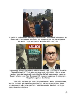 145
Captura de vídeo onde a maldita polícia colonialista ou militares colonialistas do
Brasil com a cumplicidade da maioria dos brasileiros que não são indígenas,
atacam os indígenas. Captura recuperada do Instagram.
Poucos dias antes do julgamento do Marco Temporário, o ministro do Supremo
Tribunal Federal (STF) indicado pelo presidente Lula, Cristiano Zanin, votou
contra a proposta criada pela equipe jurídica da Apib para proteger os povos
Guarani e Kaiowá, no Mato Grosso do Sul. Imagem recuperada do Instagram e
fotografia recuperada da Internet.
Tudo isto é prova de que a falsa esquerda serve a direita e os neoliberais,
e como a maioria que não é indígena tem uma predisposição genética para o
individualismo e o egoísmo que os faz sentir-se atraídos por estas ideologias
que promovem o egoísmo.
 