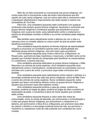 146
Além de um ódio consciente ou inconsciente aos povos indígenas, em
muitos esse ódio é inconsciente e eles até dizem hipocritamente que têm
orgulho de suas raízes indígenas, mas em outros esse ódio é consciente e eles
o expressam abertamente e impunemente nas redes sociais e mesmo nos
comentários do YouTube.
Para mim, uma verdadeira esquerda neste continente e em qualquer
continente onde existam grupos étnicos indígenas: devolveria o continente aos
grupos étnicos indígenas e condenaria aqueles que prejudicam os povos
indígenas com a pena de morte, seria radicalmente contra o cristianismo e
exporia as atrocidades contidas na Bíblia e os crimes cometidos pelas religiões
cristãs.
Mas também seria radicalmente contra o ateísmo por ver a vida e a
natureza como um simples objecto ou coisa a partir da qual se podem obter
benefícios económicos.
Uma verdadeira esquerda apoiaria as formas originais de espiritualidade
indígena e procuraria um sincretismo apenas entre a espiritualidade dos
diferentes grupos étnicos indígenas, mas sem impor esse sincretismo.
Uma verdadeira esquerda seria contra a Nova Era, a Maçonaria, os
Rosacruzes, queimaria as lojas maçônicas e rosacruzes, e também seria contra
aqueles que inventam teorias da conspiração para beneficiar os conservadores
e o cristianismo, e baniria tudo isso.
Uma verdadeira esquerda defenderia os grupos étnicos indígenas, a Mãe
Natureza e os animais de outras espécies. Uma verdadeira esquerda seria
radicalmente contra o individualismo, condenaria tanto os neonazistas como os
sionistas com a pena de morte, e procuraria caçar estes criminosos sem
piedade.
Uma verdadeira esquerda seria radicalmente contra colocar o dinheiro e a
tecnologia ocidental acima das vidas dos povos indígenas, acima da Mãe Terra
e acima dos animais de outras espécies. Numa verdadeira esquerda, todos
aqueles que fazem comentários odiosos contra os grupos étnicos indígenas e
aqueles que promovem esse ódio estariam mortos.
Uma verdadeira esquerda proibiria a caça por prazer, proibiria as
touradas, proibiria as brigas de galos, proibiria as brigas de cães e proibiria as
explorações de peles, e condenaria à pena de morte aqueles que cometem
estes crimes.
Uma verdadeira esquerda fecharia a maior parte dos meios de
comunicação, como os canais de televisão, por promoverem a criminalização e
o ódio aos grupos étnicos indígenas, por promoverem o cristianismo e o
ateísmo, por promoverem a Nova Era e a Maçonaria, por promover essa ideia
de colocar o dinheiro e a tecnologia ocidental acima da vida, por promover o
machismo e o desastroso modo de vida ocidental com conteúdos lixo como
novelas.
 