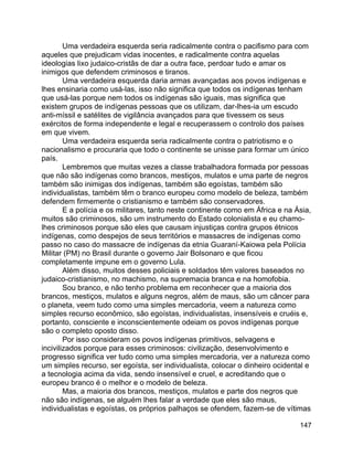 147
Uma verdadeira esquerda seria radicalmente contra o pacifismo para com
aqueles que prejudicam vidas inocentes, e radicalmente contra aquelas
ideologias lixo judaico-cristãs de dar a outra face, perdoar tudo e amar os
inimigos que defendem criminosos e tiranos.
Uma verdadeira esquerda daria armas avançadas aos povos indígenas e
lhes ensinaria como usá-las, isso não significa que todos os indígenas tenham
que usá-las porque nem todos os indígenas são iguais, mas significa que
existem grupos de indígenas pessoas que os utilizam, dar-lhes-ia um escudo
anti-míssil e satélites de vigilância avançados para que tivessem os seus
exércitos de forma independente e legal e recuperassem o controlo dos países
em que vivem.
Uma verdadeira esquerda seria radicalmente contra o patriotismo e o
nacionalismo e procuraria que todo o continente se unisse para formar um único
país.
Lembremos que muitas vezes a classe trabalhadora formada por pessoas
que não são indígenas como brancos, mestiços, mulatos e uma parte de negros
também são inimigas dos indígenas, também são egoístas, também são
individualistas, também têm o branco europeu como modelo de beleza, também
defendem firmemente o cristianismo e também são conservadores.
E a polícia e os militares, tanto neste continente como em África e na Ásia,
muitos são criminosos, são um instrumento do Estado colonialista e eu chamo-
lhes criminosos porque são eles que causam injustiças contra grupos étnicos
indígenas, como despejos de seus territórios e massacres de indígenas como
passo no caso do massacre de indígenas da etnia Guaraní-Kaiowa pela Polícia
Militar (PM) no Brasil durante o governo Jair Bolsonaro e que ficou
completamente impune em o governo Lula.
Além disso, muitos desses policiais e soldados têm valores baseados no
judaico-cristianismo, no machismo, na supremacia branca e na homofobia.
Sou branco, e não tenho problema em reconhecer que a maioria dos
brancos, mestiços, mulatos e alguns negros, além de maus, são um câncer para
o planeta, veem tudo como uma simples mercadoria, veem a natureza como
simples recurso econômico, são egoístas, individualistas, insensíveis e cruéis e,
portanto, consciente e inconscientemente odeiam os povos indígenas porque
são o completo oposto disso.
Por isso consideram os povos indígenas primitivos, selvagens e
incivilizados porque para esses criminosos: civilização, desenvolvimento e
progresso significa ver tudo como uma simples mercadoria, ver a natureza como
um simples recurso, ser egoísta, ser individualista, colocar o dinheiro ocidental e
a tecnologia acima da vida, sendo insensível e cruel, e acreditando que o
europeu branco é o melhor e o modelo de beleza.
Mas, a maioria dos brancos, mestiços, mulatos e parte dos negros que
não são indígenas, se alguém lhes falar a verdade que eles são maus,
individualistas e egoístas, os próprios palhaços se ofendem, fazem-se de vítimas
 