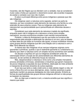 148
inocentes, são tão frágeis que se ofendem com a verdade, mas se consideram
muito rudes e fortes por apoiarem o darwinismo social, são covardes incapazes
de aceitar a verdade e por isso não mudam.
E esta é a principal diferença entre povos indígenas e pessoas que não
são indígenas:
Os indígenas veem a natureza como sagrada, sentem-se parte da
natureza, por isso consideram cada elemento da natureza uma família ou uma
extensão de seus próprios corpos. Para os indígenas cada elemento da
natureza tem sua personalidade que é personificada em diferentes deuses e
espíritos.
Consideram que cada elemento da natureza é repleto de significado,
enquanto quem não é indígena vê a natureza e a terra como simples
mercadoria, recursos econômicos simples e sem sentido transcendental.
Portanto, a ideia do Antropoceno que diz que todos os humanos são
responsáveis pela poluição e destruição da natureza é um erro, pois se baseia
na falsa ideia de que todos os humanos são iguais, e busca invisibilizar minorias
como grupos étnicos indígenas que têm uma relação com a natureza e com a
Mãe Terra diferente da maioria.
A maioria dos não indígenas vê as crenças indígenas originais como
ignorantes e primitivas, quando o que é realmente ignorante é o cristianismo e o
ateísmo que vêem a natureza como um simples recurso econômico sem sentido.
Os deuses e espíritos em que os indígenas acreditavam antes da
colonização tinham a função de dar personalidade aos diferentes elementos da
natureza, de dar sentido às diferentes forças da natureza.
Mas, despersonalizar a natureza e vê-la como uma simples mercadoria
provoca atividades criminosas, extrativistas e industriais que geram massacres
de povos indígenas e expulsão de seus territórios, destruição do meio ambiente
e massacres de animais silvestres de outras espécies.
É por isso que tanto a visão cristã como a visão ateísta negam a vida, tal
como a Nova Era com os seus alienígenas, anjos, mestres ascensos e guias
espirituais mantém as pessoas desligadas da vida neste planeta. Embora as
formas de espiritualidade dos grupos étnicos indígenas afirmem a vida porque
se baseiam na natureza.
Sim, eu digo que a maioria é ruim, a maioria acredita que isso significa o
mesmo que todos.
 