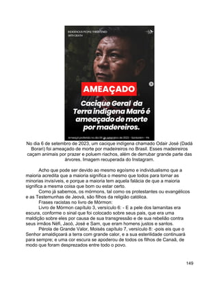 149
No dia 6 de setembro de 2023, um cacique indígena chamado Odair José (Dadá
Borari) foi ameaçado de morte por madeireiros no Brasil. Esses madeireiros
caçam animais por prazer e poluem riachos, além de derrubar grande parte das
árvores. Imagem recuperada do Instagram.
Acho que pode ser devido ao mesmo egoísmo e individualismo que a
maioria acredita que a maioria significa o mesmo que todos para tornar as
minorias invisíveis, e porque a maioria tem aquela falácia de que a maioria
significa a mesma coisa que bom ou estar certo.
Como já sabemos, os mórmons, tal como os protestantes ou evangélicos
e as Testemunhas de Jeová, são filhos da religião católica.
Frases racistas no livro de Mórmon:
Livro de Mórmon capítulo 3, versículo 6: - E a pele dos lamanitas era
escura, conforme o sinal que foi colocado sobre seus pais, que era uma
maldição sobre eles por causa de sua transgressão e de sua rebelião contra
seus irmãos Néfi, Jacó, José e Sam, que eram homens justos e santos.
Pérola de Grande Valor, Moisés capítulo 7, versículo 8: -pois eis que o
Senhor amaldiçoará a terra com grande calor, e a sua esterilidade continuará
para sempre; e uma cor escura se apoderou de todos os filhos de Canaã, de
modo que foram desprezados entre todo o povo.
 