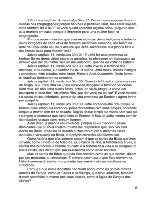 15
1 Coríntios capítulo 14, versículos 34 e 35: Deixem suas esposas ficarem
caladas nas congregações; porque não lhes é permitido falar, mas estar sujeitos,
como também diz a lei. E se você quiser aprender alguma coisa, pergunte aos
seus maridos em casa; porque é impróprio para uma mulher falar na
congregação.
Por que esses monstros que acusam todas as etnias indígenas e todos os
povos indígenas de cada etnia de fazerem sacrifícios humanos, não falam da
parte da Bíblia onde seu deus aceitou que Jefté sacrificasse sua própria filha e
não fizesse nada para impedir isso?
Juízes capítulo 11, versículos 30 e 31: E Jefté fez esta promessa ao
Senhor: Se me deres vitória sobre os amonitas, te oferecerei em holocausto ao
primeiro que sair da minha casa ao meu encontro, quando eu voltar da batalha.
Juízes capítulo 11, versículos 32 e 33: Jefté invadiu o território dos
amonitas, e os atacou, e o Senhor lhe deu a vitória. Jefté matou muitos inimigos
e conquistou vinte cidades entre Aroer, Minite e Abel-Queramim. Desta forma,
os israelitas dominaram os amonitas.
Juízes capítulo 11, versículos 34 e 35: Quando Jefté voltou para sua casa
em Mispá, sua única filha saiu para recebê-lo dançando e tocando pandeiros.
Além dela, ele não tinha outros filhos, então, ao vê-la, rasgou a roupa em
desespero e disse-lhe: “Ah, minha filha, que dor você me causa!” E você mesmo
é a causa do meu infortúnio, porque fiz uma promessa ao Senhor e agora tenho
que cumpri-la!
Juízes capítulo 11, versículos 38 e 39: Jefté concedeu-lhe dois meses, e
durante esse tempo ela caminhou pelas montanhas com suas amigas, chorando
porque ia morrer sem ter se casado. Depois desse tempo ele voltou para seu pai
e cumpriu a promessa que havia feito ao Senhor. A filha de Jefté morreu sem ter
tido relações sexuais com nenhum homem.
Além disso, a maioria são covardes, porque se eu menciono essas
atrocidades que a Bíblia contém, muitos me respondem que isso não está
escrito na Bíblia, então eu os desafio a procurarem por si mesmos esses
capítulos e versículos na Bíblia, e o próprio covardes não fazem isso.
Outra história que eles sempre contam é que as partes da Bíblia que lhes
convêm, como a história de Adão e Eva, o barco de Noé, a história dos anjos, a
história dos demônios, a história do diabo e a história de a vida e os milagres de
Jesus Cristo, eles dizem que são exatamente como estão escritos.
Mas as partes da Bíblia que não lhes convêm como as que mostro, dizem
que são metáforas ou simbólicas. É sempre assim que o que lhes convém na
Bíblia é como está escrito, e o que não lhes convém são as metáforas ou
simbólicos.
Porque é que estes monstros não falam sobre como os grupos étnicos
brancos da Europa, como os Celtas e os Vikings, que tanto admiram, também
fizeram sacrifícios humanos aos seus deuses, como a Águia de Sangue dos
Vikings?
 