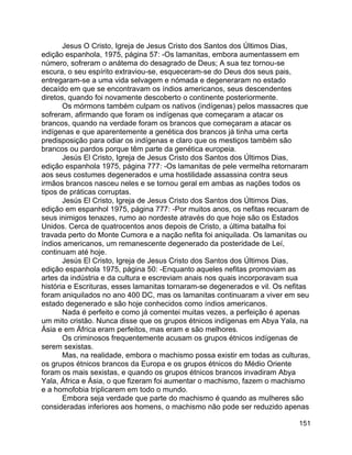 151
Jesus O Cristo, Igreja de Jesus Cristo dos Santos dos Últimos Dias,
edição espanhola, 1975, página 57: -Os lamanitas, embora aumentassem em
número, sofreram o anátema do desagrado de Deus; A sua tez tornou-se
escura, o seu espírito extraviou-se, esqueceram-se do Deus dos seus pais,
entregaram-se a uma vida selvagem e nómada e degeneraram no estado
decaído em que se encontravam os índios americanos, seus descendentes
diretos, quando foi novamente descoberto o continente posteriormente.
Os mórmons também culpam os nativos (indígenas) pelos massacres que
sofreram, afirmando que foram os indígenas que começaram a atacar os
brancos, quando na verdade foram os brancos que começaram a atacar os
indígenas e que aparentemente a genética dos brancos já tinha uma certa
predisposição para odiar os indígenas e claro que os mestiços também são
brancos ou pardos porque têm parte da genética europeia.
Jesús El Cristo, Igreja de Jesus Cristo dos Santos dos Últimos Dias,
edição espanhola 1975, página 777: -Os lamanitas de pele vermelha retornaram
aos seus costumes degenerados e uma hostilidade assassina contra seus
irmãos brancos nasceu neles e se tornou geral em ambas as nações todos os
tipos de práticas corruptas.
Jesús El Cristo, Igreja de Jesus Cristo dos Santos dos Últimos Dias,
edição em espanhol 1975, página 777: -Por muitos anos, os nefitas recuaram de
seus inimigos tenazes, rumo ao nordeste através do que hoje são os Estados
Unidos. Cerca de quatrocentos anos depois de Cristo, a última batalha foi
travada perto do Monte Cumora e a nação nefita foi aniquilada. Os lamanitas ou
índios americanos, um remanescente degenerado da posteridade de Leí,
continuam até hoje.
Jesús El Cristo, Igreja de Jesus Cristo dos Santos dos Últimos Dias,
edição espanhola 1975, página 50: -Enquanto aqueles nefitas promoviam as
artes da indústria e da cultura e escreviam anais nos quais incorporavam sua
história e Escrituras, esses lamanitas tornaram-se degenerados e vil. Os nefitas
foram aniquilados no ano 400 DC, mas os lamanitas continuaram a viver em seu
estado degenerado e são hoje conhecidos como índios americanos.
Nada é perfeito e como já comentei muitas vezes, a perfeição é apenas
um mito cristão. Nunca disse que os grupos étnicos indígenas em Abya Yala, na
Ásia e em África eram perfeitos, mas eram e são melhores.
Os criminosos frequentemente acusam os grupos étnicos indígenas de
serem sexistas.
Mas, na realidade, embora o machismo possa existir em todas as culturas,
os grupos étnicos brancos da Europa e os grupos étnicos do Médio Oriente
foram os mais sexistas, e quando os grupos étnicos brancos invadiram Abya
Yala, África e Ásia, o que fizeram foi aumentar o machismo, fazem o machismo
e a homofobia triplicarem em todo o mundo.
Embora seja verdade que parte do machismo é quando as mulheres são
consideradas inferiores aos homens, o machismo não pode ser reduzido apenas
 