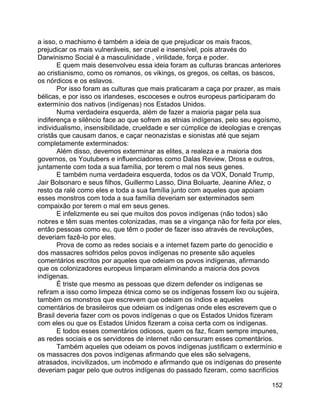 152
a isso, o machismo é também a ideia de que prejudicar os mais fracos,
prejudicar os mais vulneráveis, ser cruel e insensível, pois através do
Darwinismo Social é a masculinidade , virilidade, força e poder.
E quem mais desenvolveu essa ideia foram as culturas brancas anteriores
ao cristianismo, como os romanos, os vikings, os gregos, os celtas, os bascos,
os nórdicos e os eslavos.
Por isso foram as culturas que mais praticaram a caça por prazer, as mais
bélicas, e por isso os irlandeses, escoceses e outros europeus participaram do
extermínio dos nativos (indígenas) nos Estados Unidos.
Numa verdadeira esquerda, além de fazer a maioria pagar pela sua
indiferença e silêncio face ao que sofrem as etnias indígenas, pelo seu egoísmo,
individualismo, insensibilidade, crueldade e ser cúmplice de ideologias e crenças
cristãs que causam danos, e caçar neonazistas e sionistas até que sejam
completamente exterminados:
Além disso, devemos exterminar as elites, a realeza e a maioria dos
governos, os Youtubers e influenciadores como Dalas Review, Dross e outros,
juntamente com toda a sua família, por terem o mal nos seus genes.
E também numa verdadeira esquerda, todos os da VOX, Donald Trump,
Jair Bolsonaro e seus filhos, Guillermo Lasso, Dina Boluarte, Jeanine Añez, o
resto da ralé como eles e toda a sua família junto com aqueles que apoiam
esses monstros com toda a sua família deveriam ser exterminados sem
compaixão por terem o mal em seus genes.
E infelizmente eu sei que muitos dos povos indígenas (não todos) são
nobres e têm suas mentes colonizadas, mas se a vingança não for feita por eles,
então pessoas como eu, que têm o poder de fazer isso através de revoluções,
deveriam fazê-lo por eles.
Prova de como as redes sociais e a internet fazem parte do genocídio e
dos massacres sofridos pelos povos indígenas no presente são aqueles
comentários escritos por aqueles que odeiam os povos indígenas, afirmando
que os colonizadores europeus limparam eliminando a maioria dos povos
indígenas.
É triste que mesmo as pessoas que dizem defender os indígenas se
refiram a isso como limpeza étnica como se os indígenas fossem lixo ou sujeira,
também os monstros que escrevem que odeiam os índios e aqueles
comentários de brasileiros que odeiam os indígenas onde eles escrevem que o
Brasil deveria fazer com os povos indígenas o que os Estados Unidos fizeram
com eles ou que os Estados Unidos fizeram a coisa certa com os indígenas.
E todos esses comentários odiosos, quem os faz, ficam sempre impunes,
as redes sociais e os servidores de internet não censuram esses comentários.
Também aqueles que odeiam os povos indígenas justificam o extermínio e
os massacres dos povos indígenas afirmando que eles são selvagens,
atrasados, incivilizados, um incômodo e afirmando que os indígenas do presente
deveriam pagar pelo que outros indígenas do passado fizeram, como sacrifícios
 