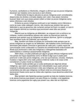 153
humanos, canibalismo e infanticídio, chegam a afirmar que os povos indígenas
deveriam ser tratados como escravos e sem direitos.
E infelizmente há alguns séculos os povos indígenas eram considerados
desprovidos de direitos e simples objetos sem valor, mas esses monstros
buscam fazer com que esses países voltem a tratar os povos indígenas como
seres inferiores e sem direitos.
Embora os povos indígenas continuem a ser tratados como inferiores e
como se suas vidas valessem menos, não importa que existam leis que os
defendam e que os governos não cumpram porque só ficam no papel, e o pior é
que ninguém elimina os monstros que promovem esse ódio aos povos
indígenas.
Mesmo que os indígenas se defendam, se vinguem com a polícia e os
militares, muitos comentários odiosos são vistos na internet por parte de
pessoas que querem que os indígenas se deixem dominar, oprimir e subjugar.
Isso acontece muito na Colômbia, por exemplo.
Mas, também em todos os países do continente onde sempre que os
povos indígenas se vingam ou se defendem, são tratados como criminosos ou
terroristas pelo estado criminoso e genocida de cada país, e pelos meios de
comunicação como a televisão e a indústria do entretenimento onde Existem até
filmes que promovem o ódio aos indígenas e videogames baseados em
colonizadores e cowboys assassinando indígenas.
Além disso, a nudez praticada por alguns grupos étnicos indígenas tanto
nos países de língua espanhola como no Brasil é algo que é usado para
promover o ódio aos povos indígenas, uma vez que brancos, crioulos, mestiços,
mulatos e negros têm uma visão judaico-cristã da nudez e do corpo onde
consideram a nudez imoral ou indecente.
Também neste sentido que a nudez praticada por algumas etnias
indígenas, que veem a sexualidade com naturalidade e que usam pintura
corporal é utilizada para promover o ódio aos indígenas, por isso houve
comentários de ódio aos indígenas no Brasil onde os criminosos disseram ou
escreveram frases como que os índios são nojentos e que devemos exterminar
todos eles.
Mas também são hipócritas porque quando se trata de modelos brancos,
e de atores brancos que posam nus para filmes ou novelas, e de jogadores
brancos como jogadores de rugby que posam nus, eles não se importam.
 