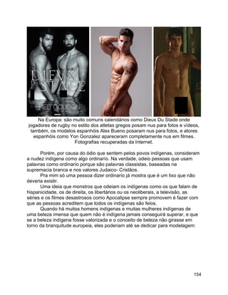 154
Na Europa: são muito comuns calendários como Dieux Du Stade onde
jogadores de rugby no estilo dos atletas gregos posam nus para fotos e vídeos,
também, os modelos espanhóis Alex Bueno posaram nus para fotos, e atores
espanhóis como Yon Gonzalez apareceram completamente nus em filmes.
Fotografias recuperadas da Internet.
Porém, por causa do ódio que sentem pelos povos indígenas, consideram
a nudez indígena como algo ordinarío. Na verdade, odeio pessoas que usam
palavras como ordinarío porque são palavras classistas, baseadas na
supremacia branca e nos valores Judaico- Cristãos.
Pra mim só uma pessoa dizer ordinarío já mostra que é um lixo que não
deveria existir.
Uma ideia que monstros que odeiam os indígenas como os que falam de
hispanicidade, os de direita, os libertários ou os neoliberais, a televisão, as
séries e os filmes desastrosos como Apocalipse sempre promovem é fazer com
que as pessoas acreditem que todos os indígenas são feios.
Quando há muitos homens indígenas e muitas mulheres indígenas de
uma beleza imensa que quem não é indígena jamais conseguirá superar, e que
se a beleza indígena fosse valorizada e o conceito de beleza não girasse em
torno da branquitude europeia, eles poderiam até se dedicar para modelagem:
 
