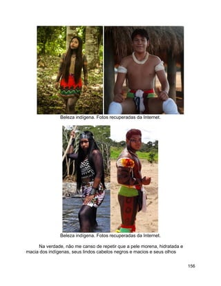 156
Beleza indígena. Fotos recuperadas da Internet.
Beleza indígena. Fotos recuperadas da Internet.
Na verdade, não me canso de repetir que a pele morena, hidratada e
macia dos indígenas, seus lindos cabelos negros e macios e seus olhos
 