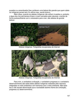 157
puxados ou amendoados lhes conferem uma beleza tão grande que quem odeia
os indígenas jamais terá. Eu afirmo isso, sendo branco.
Além disso, quando as aldeias indígenas não sofrem invasões e, portanto,
a água dos rios permanece limpa e vivem cercados pela natureza, vivendo de
forma autossuficiente com o necessário para viver, são aldeias de grande
beleza:
Aldeias indígenas. Fotografias recuperadas da Internet.
Aldeias indígenas. Fotografias recuperadas da Internet.
Para mim, a verdadeira civilização, o verdadeiro progresso e o verdadeiro
desenvolvimento são estas belas aldeias indígenas rodeadas pela natureza,
integradas no meio ambiente e em harmonia com o meio ambiente. Não esse
lixo e não aquela abominação que a sociedade doente chama de civilização,
progresso ou desenvolvimento.
 