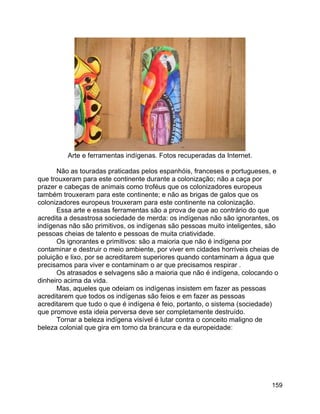 159
Arte e ferramentas indígenas. Fotos recuperadas da Internet.
Não as touradas praticadas pelos espanhóis, franceses e portugueses, e
que trouxeram para este continente durante a colonização; não a caça por
prazer e cabeças de animais como troféus que os colonizadores europeus
também trouxeram para este continente; e não as brigas de galos que os
colonizadores europeus trouxeram para este continente na colonização.
Essa arte e essas ferramentas são a prova de que ao contrário do que
acredita a desastrosa sociedade de merda: os indígenas não são ignorantes, os
indígenas não são primitivos, os indígenas são pessoas muito inteligentes, são
pessoas cheias de talento e pessoas de muita criatividade.
Os ignorantes e primitivos: são a maioria que não é indígena por
contaminar e destruir o meio ambiente, por viver em cidades horríveis cheias de
poluição e lixo, por se acreditarem superiores quando contaminam a água que
precisamos para viver e contaminam o ar que precisamos respirar .
Os atrasados e selvagens são a maioria que não é indígena, colocando o
dinheiro acima da vida.
Mas, aqueles que odeiam os indígenas insistem em fazer as pessoas
acreditarem que todos os indígenas são feios e em fazer as pessoas
acreditarem que tudo o que é indígena é feio, portanto, o sistema (sociedade)
que promove esta ideia perversa deve ser completamente destruído.
Tornar a beleza indígena visível é lutar contra o conceito maligno de
beleza colonial que gira em torno da brancura e da europeidade:
 