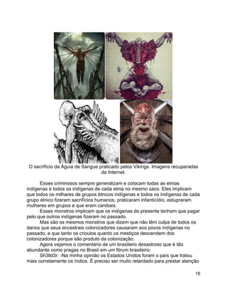 16
O sacrifício da Águia de Sangue praticado pelos Vikings. Imagens recuperadas
da Internet.
Esses criminosos sempre generalizam e colocam todas as etnias
indígenas e todos os indígenas de cada etnia no mesmo saco. Eles implicam
que todos os milhares de grupos étnicos indígenas e todos os indígenas de cada
grupo étnico fizeram sacrifícios humanos, praticaram infanticídio, estupraram
mulheres em grupos e que eram canibais.
Esses monstros implicam que os indígenas do presente tenham que pagar
pelo que outros indígenas fizeram no passado.
Mas são os mesmos monstros que dizem que não têm culpa de todos os
danos que seus ancestrais colonizadores causaram aos povos indígenas no
passado, e que tanto os crioulos quanto os mestiços descendem dos
colonizadores porque são produto da colonização.
Agora vejamos o comentário de um brasileiro desastroso que é tão
abundante como pragas no Brasil em um fórum brasileiro:
Sh3lld3r: -Na minha opinião os Estados Unidos foram o país que tratou
mais corretamente os índios. É preciso ser muito retardado para prestar atenção
 