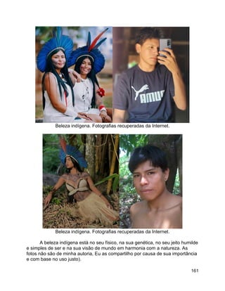 161
Beleza indígena. Fotografias recuperadas da Internet.
Beleza indígena. Fotografias recuperadas da Internet.
A beleza indígena está no seu físico, na sua genética, no seu jeito humilde
e simples de ser e na sua visão de mundo em harmonia com a natureza. As
fotos não são de minha autoria, Eu as compartilho por causa de sua importância
e com base no uso justo).
 