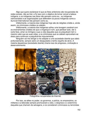 162
Algo que quero esclarecer é que as fotos anteriores são recuperadas de
redes sociais, não as tirei, e fiz isso com o objetivo de tornar visível a beleza
indígena, e os indígenas nas fotos não pensam como eu, os indígenas
mencionados e as organizações que defendem os povos indígenas como a
Survival International não pensam como eu.
Infelizmente, a maioria dos indígenas hoje são de religiões cristãs e, ainda
assim, os criminosos cristãos os odeiam.
Infelizmente, a maioria dos indígenas sofreu uma lavagem cerebral com
os ensinamentos cristãos de que a vingança é ruim, que perdoar tudo, dar a
outra face, amar os inimigos e que a vida daqueles que os prejudicam tem o
mesmo valor que as suas vidas, e os criminosos que os odeiam aproveitam-se
disso para continuar a prejudicá-los impunemente.
Ninguém vai me obrigar a me adaptar a uma sociedade doente que odeio
profundamente, sempre serei um desajustado e tenho orgulho de sê-lo. A
maioria desastrosa (sociedade doente) chama isso de progresso, civilização e
desenvolvimento:
Fotografías recuperadas da Internet.
Por isso, as elites no poder, os governos, a polícia, os empresários, os
militares e a televisão sempre promoveram o ódio, o desprezo e o extermínio
daqueles que chamam de selvagens, e os consideram criminosos ou terroristas
 