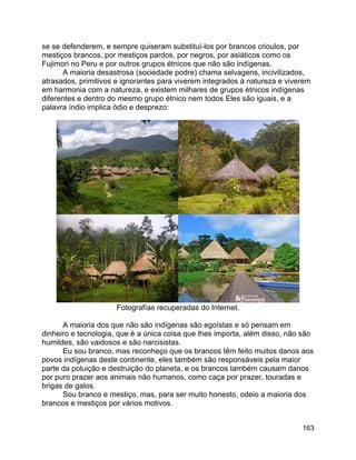163
se se defenderem, e sempre quiseram substituí-los por brancos crioulos, por
mestiços brancos, por mestiços pardos, por negros, por asiáticos como os
Fujimori no Peru e por outros grupos étnicos que não são indígenas.
A maioria desastrosa (sociedade podre) chama selvagens, incivilizados,
atrasados, primitivos e ignorantes para viverem integrados à natureza e viverem
em harmonia com a natureza, e existem milhares de grupos étnicos indígenas
diferentes e dentro do mesmo grupo étnico nem todos Eles são iguais, e a
palavra índio implica ódio e desprezo:
Fotografías recuperadas do Internet.
A maioria dos que não são indígenas são egoístas e só pensam em
dinheiro e tecnologia, que é a única coisa que lhes importa, além disso, não são
humildes, são vaidosos e são narcisistas.
Eu sou branco, mas reconheço que os brancos têm feito muitos danos aos
povos indígenas deste continente, eles também são responsáveis pela maior
parte da poluição e destruição do planeta, e os brancos também causam danos
por puro prazer aos animais não humanos, como caça por prazer, touradas e
brigas de galos.
Sou branco e mestiço, mas, para ser muito honesto, odeio a maioria dos
brancos e mestiços por vários motivos.
 
