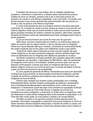 164
E também dos brancos e dos árabes vêm as religiões abraâmicas
(judaísmo, cristianismo e islamismo), e detesto esses ensinamentos judaico-
cristãos de amar os inimigos, perdoar tudo e dar a outra face porque me
parecem um insulto e uma ofensa à dignidade, e por outro lado, a evolução, que
somos animais e que somos parentes de outros primatas não me parece um
insulto e não me parece uma ofensa à dignidade
E outra coisa desastrosa que os europeus brancos trouxeram para este
continente: foi a criação de vacas e touros, porque as vacas e os touros têm um
sistema digestivo maior que os outros animais e maior que os seres humanos,
geram grandes emissões de metano e dióxido de carbono, além disso, grandes
hectares de floresta e selva são desmatados para fazer pastagens para vacas e
touros pastarem.
O que os brancos fizeram ao mundo foi mais ruim do que bom.
Além disso, quando a maioria fala em racismo, na maioria das vezes se
refere ao racismo que os negros sofrem e não ao racismo que os indígenas
sofrem por causa daquele ódio que a maioria, consciente ou inconscientemente,
tem pelos indígenas que os faz calar e ser indiferente a tudo o que sofrem.
Embora às vezes sejam hipócritas ao dizer que têm orgulho de suas
raízes indígenas ou de seus ancestrais indígenas, embora também digam isso
como se dissessem que os indígenas são objetos do passado ou museus.
Os filmes e desenhos animados também são culpados desse ódio sofrido
pelos indígenas, por exemplo, o Apocalipse de Mel Gibson, além de apresentar
os indígenas como salvos e incivilizados, também procurou fazer com que as
pessoas continuassem a pensar que todos os indígenas são feios e que a
beleza indígena continua a ser invisível para que o conceito de beleza continue
a girar em torno da brancura e da europeidade.
É como aquela lei genocida do Marco Temporário que busca ser aprovada
no Brasil que busca eliminar as demarcações de territórios indígenas, permitir
invasões de territórios indígenas para explorar seus recursos e expulsar mais
indígenas de seus territórios.
Embora seja verdade que existam muitas publicações com a hashtag
#marcotemporalnao, também existem publicações de políticos e empresários
com a hashtag #marcotemporalsim demonstrando como o ódio aos povos
indígenas e o darwinismo social são algo muito presente na população do Brasil.
Ou como o caso do Chile onde venceu a rejeição de uma lei que
beneficiava os povos indígenas, e onde tanto no Chile como na Argentina o ódio
aos Mapuches e outras etnias indígenas está muito presente na população, e no
Chile eles têm muito poder ao nível político a direita e os conservadores.
As elites no poder e nos governos sempre tiveram grande prazer na
opressão, dominação, subjugação e extermínio dos povos indígenas; é como se
esses monstros sempre tivessem direcionado o impulso de morte ou prazer com
destruição para os povos indígenas e fazem isso porque sabem que a maioria é
 