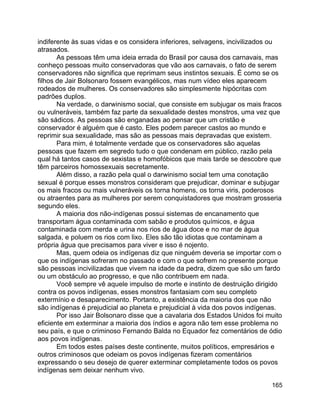 165
indiferente às suas vidas e os considera inferiores, selvagens, incivilizados ou
atrasados.
As pessoas têm uma ideia errada do Brasil por causa dos carnavais, mas
conheço pessoas muito conservadoras que vão aos carnavais, o fato de serem
conservadores não significa que reprimam seus instintos sexuais. É como se os
filhos de Jair Bolsonaro fossem evangélicos, mas num vídeo eles aparecem
rodeados de mulheres. Os conservadores são simplesmente hipócritas com
padrões duplos.
Na verdade, o darwinismo social, que consiste em subjugar os mais fracos
ou vulneráveis, também faz parte da sexualidade destes monstros, uma vez que
são sádicos. As pessoas são enganadas ao pensar que um cristão e
conservador é alguém que é casto. Eles podem parecer castos ao mundo e
reprimir sua sexualidade, mas são as pessoas mais depravadas que existem.
Para mim, é totalmente verdade que os conservadores são aquelas
pessoas que fazem em segredo tudo o que condenam em público, razão pela
qual há tantos casos de sexistas e homofóbicos que mais tarde se descobre que
têm parceiros homossexuais secretamente.
Além disso, a razão pela qual o darwinismo social tem uma conotação
sexual é porque esses monstros consideram que prejudicar, dominar e subjugar
os mais fracos ou mais vulneráveis os torna homens, os torna viris, poderosos
ou atraentes para as mulheres por serem conquistadores que mostram grosseria
segundo eles.
A maioria dos não-indígenas possui sistemas de encanamento que
transportam água contaminada com sabão e produtos químicos, e água
contaminada com merda e urina nos rios de água doce e no mar de água
salgada, e poluem os rios com lixo. Eles são tão idiotas que contaminam a
própria água que precisamos para viver e isso é nojento.
Mas, quem odeia os indígenas diz que ninguém deveria se importar com o
que os indígenas sofreram no passado e com o que sofrem no presente porque
são pessoas incivilizadas que vivem na idade da pedra, dizem que são um fardo
ou um obstáculo ao progresso, e que não contribuem em nada.
Você sempre vê aquele impulso de morte e instinto de destruição dirigido
contra os povos indígenas, esses monstros fantasiam com seu completo
extermínio e desaparecimento. Portanto, a existência da maioria dos que não
são indígenas é prejudicial ao planeta e prejudicial à vida dos povos indígenas.
Por isso Jair Bolsonaro disse que a cavalaria dos Estados Unidos foi muito
eficiente em exterminar a maioria dos índios e agora não tem esse problema no
seu país, e que o criminoso Fernando Balda no Equador fez comentários de ódio
aos povos indígenas.
Em todos estes países deste continente, muitos políticos, empresários e
outros criminosos que odeiam os povos indígenas fizeram comentários
expressando o seu desejo de querer exterminar completamente todos os povos
indígenas sem deixar nenhum vivo.
 