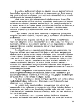 166
E quanto ao quão conservadores são aquelas pessoas que secretamente
fazem tudo o que condenam em público e são as pessoas mais depravadas, e
está comprovado que aqueles que vêem o corpo e a sexualidade como imorais
ou indecentes são os mais depravados.
Isto é o que comentei muitas vezes sobre todos os casos de pedofilia
cometidos por padres católicos, pastores evangélicos e mórmons onde abusam
sexualmente e estupram menores, as altas hierarquias que essas religiões os
encobrem, a maioria é cúmplice porque os justifica com isso São erros simples e
dizem que todos cometemos erros como se dissessem que somos todos
pedófilos, e querem que fiquemos calados sobre isso e encobrimos esses
criminosos.
O mais triste de Milei ser eleito presidente na Argentina é que os povos
indígenas vão sofrer o dobro ou o triplo do ódio, a expulsão de seus territórios e
o extermínio.
Embora a falsa esquerda seja má, ela é de direita e os libertários ou
neoliberais são piores porque não escondem o seu ódio pelos povos indígenas e
fazem comentários que o encorajam, fazendo com que as pessoas que odeiam
os povos indígenas se sintam capacitadas para promover esse ódio
impunemente.
E a televisão promove esse ódio aos indígenas, nas propagandas, nos
filmes, nas séries e nos programas de televisão, a maioria dos que aparecem
são brancos e às vezes negros, mas na maioria das vezes nunca são indígenas
porque procuram fazer com que os indígenas sejam continuam a ser invisíveis
como se não existissem e, claro, aqueles que os odeiam tiram vantagem disso.
Na verdade, desde a chegada dos europeus, a palavra índio tem sido
usada como sinônimo de vulgar, decadente, imoral, ordinario ou inferior.
Portanto, essa palavra índio denigre e promove o ódio aos povos indígenas. E
ordinario são palavras classistas, baseadas na supremacia branca e na absurda
moralidade judaico-cristã.
Desde a chegada dos colonizadores europeus, eles consideraram as
etnias indígenas como raças amaldiçoadas, desprezíveis e decadentes que
estavam destinadas ao extermínio, à dominação, à subjugação e à substituição
por outras etnias como brancos, mestiços e outros.
Foi o que aconteceu nos países de língua espanhola, bem como no Brasil,
nos Estados Unidos e no Canadá, e é isso que pensam hoje aqueles que
odeiam os povos indígenas.
Na verdade, todos os colonizadores pensaram que todo o terror que
causaram às etnias indígenas, os massacres, extermínios, violações, torturas e
abusos eram a vontade do seu deus judaico-cristão, razão pela qual, no caso
dos colonizadores espanhóis , invocaram Santiago Mataindios para ajudá-los a
derrotar os indígenas.
Mas, os colonizadores portugueses, ingleses, britânicos, irlandeses,
escoceses e franceses acreditavam a mesma coisa: todo o mal que causaram
 