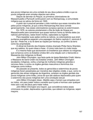 167
aos povos indígenas era uma vontade do seu deus judaico-cristão e que os
povos indígenas eram simples objectos sem alma.
Depois de derrotar os Pequot, os primeiros colonizadores de
Massachusetts e Plymouth continuaram com os Wampanoag, a comunidade
indígena que os salvou da fome em 1620.
A partir daí é possível perceber o ódio instintivo que esses monstros têm
pelos povos indígenas, já que a etnia Wampanoag lhes dava comida
generosamente, mas esses colonizadores europeus apenas os exterminaram.
Em 1676, os colonos proclamaram o Dia de Ação de Graças em
Massachusetts para comemorar que quase nenhum nome ou família deles (os
nativos) permaneceu, todos foram mortos, capturados ou fugiram.
Para respaldar suas ações contra os nativos, os colonizadores que eram
puritanos evangélicos pegaram uma passagem do Salmo capítulo 2, versículo 8
que diz: -Pede-me, e eu te darei as nações por herança, os confins da terra
como teu propriedade.
O oficial do Exército dos Estados Unidos chamado Philip Henry Sheridan,
que era católico, foi quem disse a frase: -O único índio bom é o índio morto.
É a mesma frase que escreveram os brasileiros que odeiam os indígenas,
que comprova como os Estados Unidos têm uma relação com o Genocídio e
Massacres dos indígenas no Brasil.
John Milton Chivington, que fazia parte da Igreja Metodista Cristã, liderou
o Massacre de Sand Creek nos Estados Unidos. John Milton Chivington
escalpelou indígenas, cortou a barriga de mulheres indígenas grávidas e
removeu fetos, e cortou os órgãos genitais masculinos e femininos dos
indígenas como troféus.
Do passado ao presente, todos os genocídios e extermínios de povos
indígenas foram perpetrados por monstros das religiões cristãs, e que, como no
genocídio das etnias indígenas da Argentina, cortaram os órgãos genitais dos
povos indígenas como troféu, prova de que são sádicos depravados para quem
o extermínio dos povos indígenas tem uma conotação sexual.
John Milton Chivington disse: -Maldito seja o homem que simpatiza com
os índios, vim para matar índios e acredito que é justo e honroso usar qualquer
meio sob o céu de Deus para matar índios.
John Milton Chivington era maçom, que coincidência todos esses
criminosos no poder, depravados e genocidas, que odeiam os indígenas, sejam
maçons:
 