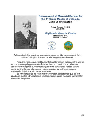 168
Publicação da loja maçônica onde comemoram ter tido maçons como John
Milton Chivington. Captura de tela recuperada da Internet.
Ninguém matou esse maldito John Milton Chivington, pelo contrário, ele foi
recompensado pelo governo dos Estados Unidos como todos aqueles que
assassinam indígenas ou cometem algum crime contra eles, nesses países
deste continente eles são sempre recompensados ou se tiverem alguma
consequência jurídica, são penas mais leves.
Se virmos retratos de John Milton Chivington, percebemos que ele tem
aparência, gestos e traços faciais em comum com outros monstros que também
odeiam os indígenas:
 