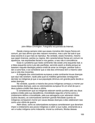 169
John Milton Chivington. Fotografia recuperada da Internet.
Desde criança sempre notei que esses monstros têm traços físicos em
comum, por isso afirmo que eles nascem monstros, mas o pior de tudo é que
essa escória é a que mais se reproduz. Na verdade, esses monstros, mesmo
que sejam brancos, pardos ou negros, têm características físicas em comum na
aparência, nas expressões faciais e nos gestos, e isso não é coincidência.
Esse é o problema que neste continente não existe uma esquerda real, e
a falsa esquerda como Lula são pacifistas, servindo assim a direita porque se
baseiam naquela ideologia judaico-cristã de amar os inimigos, perdoar tudo e
dar a outra face, e ao considerar que a vida dos criminosos tem o mesmo valor
que a vida dos inocentes.
A chegada dos colonizadores europeus a este continente trouxe doenças
que aqui não existiam, razão pela qual os malditos genocidas conseguiram
derrotar os indígenas já que a sua população diminuiu em grande parte devido a
estas doenças.
Na verdade, quando a maioria dos povos indígenas começou a morrer por
causa destas doenças, para os colonizadores europeus foi um sinal de que o
deus judaico-cristão lhes dava a vitória.
E consideravam que os indígenas estavam sendo punidos pelo seu deus
judaico-cristão pela sua decadência, imoralidade segundo a forma como o
cristianismo define a imoralidade, pela sua selvageria e por adorarem ídolos
(outros deuses), os colonizadores sentiram grande felicidade quando os
indígenas começaram morrer por causa dessas doenças e eles celebraram isso
como uma vitória de guerra.
Além disso, como os colonizadores europeus consideraram que deveriam
impor o cristianismo aos povos indígenas e cobrir a sua nudez, ensinando-os a
ver a nudez indígena como indecente, imoral ou ordinario, Muitas dessas
 