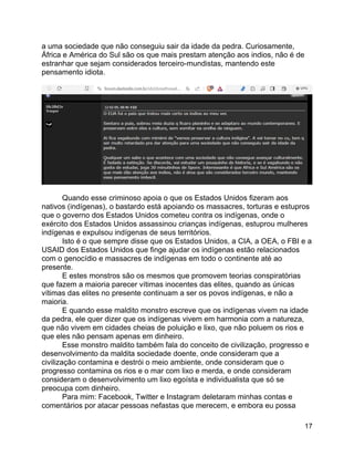 17
a uma sociedade que não conseguiu sair da idade da pedra. Curiosamente,
África e América do Sul são os que mais prestam atenção aos indios, não é de
estranhar que sejam considerados terceiro-mundistas, mantendo este
pensamento idiota.
Quando esse criminoso apoia o que os Estados Unidos fizeram aos
nativos (indígenas), o bastardo está apoiando os massacres, torturas e estupros
que o governo dos Estados Unidos cometeu contra os indígenas, onde o
exército dos Estados Unidos assassinou crianças indígenas, estuprou mulheres
indígenas e expulsou indígenas de seus territórios.
Isto é o que sempre disse que os Estados Unidos, a CIA, a OEA, o FBI e a
USAID dos Estados Unidos que finge ajudar os indígenas estão relacionados
com o genocídio e massacres de indígenas em todo o continente até ao
presente.
E estes monstros são os mesmos que promovem teorias conspiratórias
que fazem a maioria parecer vítimas inocentes das elites, quando as únicas
vítimas das elites no presente continuam a ser os povos indígenas, e não a
maioria.
E quando esse maldito monstro escreve que os indígenas vivem na idade
da pedra, ele quer dizer que os indígenas vivem em harmonia com a natureza,
que não vivem em cidades cheias de poluição e lixo, que não poluem os rios e
que eles não pensam apenas em dinheiro.
Esse monstro maldito também fala do conceito de civilização, progresso e
desenvolvimento da maldita sociedade doente, onde consideram que a
civilização contamina e destrói o meio ambiente, onde consideram que o
progresso contamina os rios e o mar com lixo e merda, e onde consideram
consideram o desenvolvimento um lixo egoísta e individualista que só se
preocupa com dinheiro.
Para mim: Facebook, Twitter e Instagram deletaram minhas contas e
comentários por atacar pessoas nefastas que merecem, e embora eu possa
 