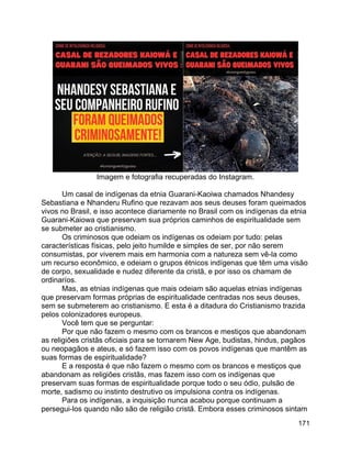 171
Imagem e fotografia recuperadas do Instagram.
Um casal de indígenas da etnia Guarani-Kaoiwa chamados Nhandesy
Sebastiana e Nhanderu Rufino que rezavam aos seus deuses foram queimados
vivos no Brasil, e isso acontece diariamente no Brasil com os indígenas da etnia
Guarani-Kaiowa que preservam sua próprios caminhos de espiritualidade sem
se submeter ao cristianismo.
Os criminosos que odeiam os indígenas os odeiam por tudo: pelas
características físicas, pelo jeito humilde e simples de ser, por não serem
consumistas, por viverem mais em harmonia com a natureza sem vê-la como
um recurso econômico, e odeiam o grupos étnicos indígenas que têm uma visão
de corpo, sexualidade e nudez diferente da cristã, e por isso os chamam de
ordinaríos.
Mas, as etnias indígenas que mais odeiam são aquelas etnias indígenas
que preservam formas próprias de espiritualidade centradas nos seus deuses,
sem se submeterem ao cristianismo. E esta é a ditadura do Cristianismo trazida
pelos colonizadores europeus.
Você tem que se perguntar:
Por que não fazem o mesmo com os brancos e mestiços que abandonam
as religiões cristãs oficiais para se tornarem New Age, budistas, hindus, pagãos
ou neopagãos e ateus, e só fazem isso com os povos indígenas que mantêm as
suas formas de espiritualidade?
E a resposta é que não fazem o mesmo com os brancos e mestiços que
abandonam as religiões cristãs, mas fazem isso com os indígenas que
preservam suas formas de espiritualidade porque todo o seu ódio, pulsão de
morte, sadismo ou instinto destrutivo os impulsiona contra os indígenas.
Para os indígenas, a inquisição nunca acabou porque continuam a
persegui-los quando não são de religião cristã. Embora esses criminosos sintam
 