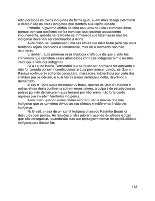 172
ódio por todos os povos indígenas de forma igual, quem mais deseja exterminar
e destruir são as etnias indígenas que mantêm sua espiritualidade.
Portanto, o governo cristão da falsa esquerda de Lula é cúmplice disso,
porque com seu pacifismo ele faz com que isso continue acontecendo
impunemente, quando na realidade os criminosos que fazem esse mal aos
indígenas deveriam ser condenados à morte.
Além disso, os Guarani são uma das etnias que mais lutam para que seus
territórios sejam devolvidos e demarcados, mas até o momento isso não
aconteceu.
E também, Lula promove essa ideologia cristã que diz que a vida dos
criminosos que cometem essas atrocidades contra os indígenas tem o mesmo
valor que a vida dos indígenas.
Se a Lei do Marco Temporário que se busca ser aprovada for aprovada e
não for barrada por ser inconstitucional, e Lula permanecer calado, os Guaraní
Kaoiwa continuarão sofrendo genocídios, massacres, intolerância por parte dos
cristãos que os odeiam, e suas terras jamais serão seja deles, devolvido e
demarcado.
E isso é 100% culpa do estado do Brasil, quando os Guaraní Kaoiwa e
outras etnias deste continente sofrem esses crimes, a culpa é do estado desses
países por não demarcarem suas terras e por não terem mão forte contra
aqueles que invadem territórios indígenas.
Além disso, quando esses crimes ocorrem, são a maioria dos não
indígenas que os cometem devido ao seu silêncio e indiferença à vida dos
indígenas.
No Brasil, a casa de um xamã indígena chamado Paulinho Borari foi
destruída com pedras. As religiões cristãs adoram fazer-se de vítimas e dizer
que são perseguidas, quando são elas que perseguem formas de espiritualidade
indígena para destruí-las.
 