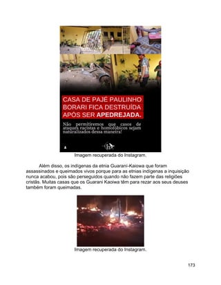 173
Imagem recuperada do Instagram.
Além disso, os indígenas da etnia Guaraní-Kaiowa que foram
assassinados e queimados vivos porque para as etnias indígenas a inquisição
nunca acabou, pois são perseguidos quando não fazem parte das religiões
cristãs. Muitas casas que os Guarani Kaoiwa têm para rezar aos seus deuses
também foram queimadas.
Imagem recuperada do Instagram.
 
