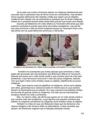 174
Já se sabe que muitos criminosos odeiam os indígenas abertamente sem
esconder isso e expressam isso de forma imune em comentários, mas também
temos aqueles defensores das religiões cristãs que negam que as religiões
cristãs tenham relação com as atrocidades e injustiças que as etnias indígenas
sofrem em o presente quando todos esses fatos provam que existe uma relação.
Quando Jair Bolsonaro em vídeo difama os Yanomami afirmando que eles
praticam canibalismo quando essa etnia não pratica canibalismo, mas ele faz
isso para promover o ódio às etnias indígenas porque os Yanomami foram uma
das etnias com as quais Bolsonaro promoveu o Genocídio.
Imagens recuperadas do: https://www.youtube.com/watch?v=v-LXgcCCKik
Também me surpreende que muitas pessoas que comentam o vídeo
sejam tão ignorantes que não percebem que Bolsonaro difama os Yanomami,
dizendo que queria ver o índio sendo cozido e que comeria carne de índio sem
problemas, o que ele busca é promover o ódio aos povos indígenas, fazendo
com que sejam vistos como simples coisas ou objetos, objetificando os povos
indígenas.
Mas, essa mesma coisa de objetificar os indígenas, vê-los como objetos
sem alma, generalizá-los e colocá-los todos no mesmo saco é o que sempre
fizeram os depravados que os odeiam, foi o que o governo dos Estados Unidos
fez durante as guerras contra os indígenas, e foi isso que os colonizadores
europeus fizeram em todo o continente.
Mas, no mesmo vídeo, ele afirma que queria ver um índio sendo cozido e
que comeria índio sem problemas, o que significa que aqueles monstros que
odeiam os indígenas consideram os indígenas como simples coisas ou objetos.
Também no vídeo em que Jair Bolsonaro disse que iria demarcar uma
reserva indígena e dar armas a todos os latifundiários, muitos covardes que
apoiam Jair Bolsonaro negaram que a tradução estivesse correta.
 