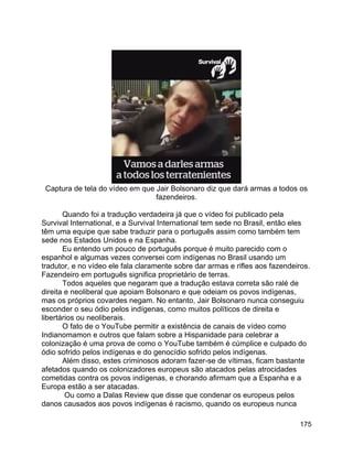 175
Captura de tela do vídeo em que Jair Bolsonaro diz que dará armas a todos os
fazendeiros.
Quando foi a tradução verdadeira já que o vídeo foi publicado pela
Survival International, e a Survival International tem sede no Brasil, então eles
têm uma equipe que sabe traduzir para o português assim como também tem
sede nos Estados Unidos e na Espanha.
Eu entendo um pouco de português porque é muito parecido com o
espanhol e algumas vezes conversei com indígenas no Brasil usando um
tradutor, e no vídeo ele fala claramente sobre dar armas e rifles aos fazendeiros.
Fazendeiro em português significa proprietário de terras.
Todos aqueles que negaram que a tradução estava correta são ralé de
direita e neoliberal que apoiam Bolsonaro e que odeiam os povos indígenas,
mas os próprios covardes negam. No entanto, Jair Bolsonaro nunca conseguiu
esconder o seu ódio pelos indígenas, como muitos políticos de direita e
libertários ou neoliberais.
O fato de o YouTube permitir a existência de canais de vídeo como
Indianomamon e outros que falam sobre a Hispanidade para celebrar a
colonização é uma prova de como o YouTube também é cúmplice e culpado do
ódio sofrido pelos indígenas e do genocídio sofrido pelos indígenas.
Além disso, estes criminosos adoram fazer-se de vítimas, ficam bastante
afetados quando os colonizadores europeus são atacados pelas atrocidades
cometidas contra os povos indígenas, e chorando afirmam que a Espanha e a
Europa estão a ser atacadas.
Ou como a Dalas Review que disse que condenar os europeus pelos
danos causados aos povos indígenas é racismo, quando os europeus nunca
 
