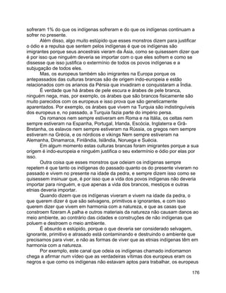 176
sofreram 1% do que os indígenas sofreram e do que os indígenas continuam a
sofrer no presente.
Além disso, algo muito estúpido que esses monstros dizem para justificar
o ódio e a repulsa que sentem pelos indígenas é que os indígenas são
imigrantes porque seus ancestrais vieram da Ásia, como se quisessem dizer que
é por isso que ninguém deveria se importar com o que eles sofrem e como se
dissesse que isso justifica o extermínio de todos os povos indígenas e a
subjugação de todos eles.
Mas, os europeus também são imigrantes na Europa porque os
antepassados das culturas brancas são de origem indo-europeia e estão
relacionados com os arianos da Pérsia que invadiram e conquistaram a Índia.
É verdade que há árabes de pele escura e árabes de pele branca,
ninguém nega, mas, por exemplo, os árabes que são brancos fisicamente são
muito parecidos com os europeus e isso prova que são geneticamente
aparentados. Por exemplo, os árabes que vivem na Turquia são indistinguíveis
dos europeus e, no passado, a Turquia fazia parte do império persa.
Os romanos nem sempre estiveram em Roma e na Itália, os celtas nem
sempre estiveram na Espanha, Portugal, Irlanda, Escócia, Inglaterra e Grã-
Bretanha, os eslavos nem sempre estiveram na Rússia, os gregos nem sempre
estiveram na Grécia, e os nórdicos e vikings Nem sempre estiveram na
Alemanha, Dinamarca, Finlândia, Islândia, Noruega e Suécia.
Em algum momento estas culturas brancas foram imigrantes porque a sua
origem é indo-europeia e ninguém justifica o seu extermínio e ódio por elas por
isso.
Outra coisa que esses monstros que odeiam os indígenas sempre
repetem é que tanto os indígenas do passado quanto os do presente viveram no
passado e vivem no presente na idade da pedra, e sempre dizem isso como se
quisessem insinuar que, é por isso que a vida dos povos indígenas não deveria
importar para ninguém, e que apenas a vida dos brancos, mestiços e outras
etnias deveria importar.
Quando dizem que os indígenas viveram e vivem na idade da pedra, o
que querem dizer é que são selvagens, primitivos e ignorantes, e com isso
querem dizer que vivem em harmonia com a natureza, e que as casas que
constroem fizeram A palha e outros materiais da natureza não causam danos ao
meio ambiente, ao contrário das cidades e construções de não indígenas que
poluem e destroem o meio ambiente.
É absurdo e estúpido, porque o que deveria ser considerado selvagem,
ignorante, primitivo e atrasado está contaminando e destruindo o ambiente que
precisamos para viver, e não as formas de viver que as etnias indígenas têm em
harmonia com a natureza.
Por exemplo, este canal que odeia os indígenas chamado indiomamon
chega a afirmar num vídeo que as verdadeiras vítimas dos europeus eram os
negros e que como os indígenas não estavam aptos para trabalhar, os europeus
 