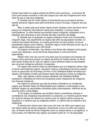 177
tiveram que trazer os negros pobres de África como escravos ., uma prova de
como para esses monstros a vida dos negros que não são indígenas tem mais
valor do que a vida dos indígenas.
É verdade que foi muito trágico e lamentável que os europeus tenham
trazido escravos negros para este continente e para a Europa, ninguém diz que
não foi.
Mas, a razão pela qual esses negros foram trazidos como escravos não é
porque os indígenas não estavam aptos para trabalhar, é porque esses
colonizadores, no ódio intenso que sentiam pelos indígenas, obrigaram-nos a
trabalhar sem descanso e sem comida até eles morreram da fadiga.
É verdade que no passado os negros sofreram muito com a escravidão,
ninguém nega, mas atualmente os negros são 20% da população mundial, na
maioria dos países africanos, os negros governam os seus países, já houve
presidentes negros como Obama , cantores negros muito famosos como Jay Z e
atores negros bilionários como Will Smith.
Os negros na televisão, nas séries e nos filmes são tratados como iguais,
nunca com desprezo, nunca de forma depreciativa e nunca de forma
paternalista.
Repito mais uma vez que foi uma pena que os europeus trouxessem os
negros como escravos porque os negros deveriam ter ficado calmos na África
sem serem tirados de lá, mas os negros nunca sofreram todas as atrocidades
que os povos indígenas sofreram no passado.
Os negros não sofrem todas as atrocidades que os indígenas sofrem hoje,
e houve colonizadores negros, vaqueiros negros, proprietários de terras negros
como no genocídio de Putumayo no Peru e nos Soldados Búfalo formados por
negros nos Estados Unidos que fizeram parte das guerras contra os indígenas.
Aliás, seis oficiais e treze homens alistados nos Soldados Buffalo
receberam a Medalha de Honra do Congresso pelos massacres de indígenas
nas Guerras Indígenas.
Há negros no presente que são de direita e libertários ou neoliberais,
negros que também falam da Hispanidade para celebrar a colonização e que
também negam as atrocidades cometidas pelos colonizadores, referindo-se ao
assunto como Lenda Negra.
E há negros no presente que também fazem comentários odiosos e
zombeteiros aos indígenas impunemente no presente, e a maioria quando falam
em racismo sempre se referem ao racismo que os negros sofrem porque as
injustiças e o racismo que os indígenas sofrem, a maioria não se importa e fica
indiferente.
É sempre bom deixar bem claro que com isso me refiro aos negros que
não fazem parte de etnias indígenas, obviamente nunca me refiro aos negros
que, se fazem parte de etnias indígenas como os bosquímanos e os pigmeus , e
nunca estou me referindo aos negros que fazem parte do 1% da população
 