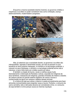 179
Enquanto a mesma sociedade doente (maioria), os governos cristãos e
maçônicos e as elites no poder consideram isso como civilização, avanço,
desenvolvimento, modernidade e progresso:
Fotografías recuperadas do Internet.
Mas, já sabemos que a sociedade doente, os governos e as elites são
individualistas, egoístas e darwinistas sociais, por isso só pensam no que
beneficia os seus próprios interesses, no dinheiro e na tecnologia ocidental, e
colocam os seus interesses, o dinheiro e a tecnologia ocidental acima vida e
natureza, e isso é feito tanto por cristãos quanto por ateus.
E também a criação de touros, vacas e ovelhas causa muito
desmatamento e destruição de florestas e selvas, expulsão de indígenas de
seus territórios, massacres de indígenas, grandes emissões de metano e dióxido
de carbono devido ao grande sistema digestivo de vacas e touros e
contaminação da água com sangue e dejetos desses animais.
E a cultura da soja que causa o mesmo é usada principalmente para fazer
alimentos (concentrados) para engordar vacas e touros. Portanto, o consumo de
carne vermelha, leite e derivados deveria ser considerado crime, e o consumo
de soja também é crime porque causa as mesmas injustiças:
 