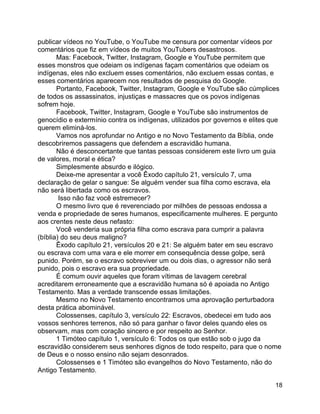 18
publicar vídeos no YouTube, o YouTube me censura por comentar vídeos por
comentários que fiz em vídeos de muitos YouTubers desastrosos.
Mas: Facebook, Twitter, Instagram, Google e YouTube permitem que
esses monstros que odeiam os indígenas façam comentários que odeiam os
indígenas, eles não excluem esses comentários, não excluem essas contas, e
esses comentários aparecem nos resultados de pesquisa do Google.
Portanto, Facebook, Twitter, Instagram, Google e YouTube são cúmplices
de todos os assassinatos, injustiças e massacres que os povos indígenas
sofrem hoje.
Facebook, Twitter, Instagram, Google e YouTube são instrumentos de
genocídio e extermínio contra os indígenas, utilizados por governos e elites que
querem eliminá-los.
Vamos nos aprofundar no Antigo e no Novo Testamento da Bíblia, onde
descobriremos passagens que defendem a escravidão humana.
Não é desconcertante que tantas pessoas considerem este livro um guia
de valores, moral e ética?
Simplesmente absurdo e ilógico.
Deixe-me apresentar a você Êxodo capítulo 21, versículo 7, uma
declaração de gelar o sangue: Se alguém vender sua filha como escrava, ela
não será libertada como os escravos.
Isso não faz você estremecer?
O mesmo livro que é reverenciado por milhões de pessoas endossa a
venda e propriedade de seres humanos, especificamente mulheres. E pergunto
aos crentes neste deus nefasto:
Você venderia sua própria filha como escrava para cumprir a palavra
(bíblia) do seu deus maligno?
Êxodo capítulo 21, versículos 20 e 21: Se alguém bater em seu escravo
ou escrava com uma vara e ele morrer em consequência desse golpe, será
punido. Porém, se o escravo sobreviver um ou dois dias, o agressor não será
punido, pois o escravo era sua propriedade.
É comum ouvir aqueles que foram vítimas de lavagem cerebral
acreditarem erroneamente que a escravidão humana só é apoiada no Antigo
Testamento. Mas a verdade transcende essas limitações.
Mesmo no Novo Testamento encontramos uma aprovação perturbadora
desta prática abominável.
Colossenses, capítulo 3, versículo 22: Escravos, obedecei em tudo aos
vossos senhores terrenos, não só para ganhar o favor deles quando eles os
observam, mas com coração sincero e por respeito ao Senhor.
1 Timóteo capítulo 1, versículo 6: Todos os que estão sob o jugo da
escravidão considerem seus senhores dignos de todo respeito, para que o nome
de Deus e o nosso ensino não sejam desonrados.
Colossenses e 1 Timóteo são evangelhos do Novo Testamento, não do
Antigo Testamento.
 