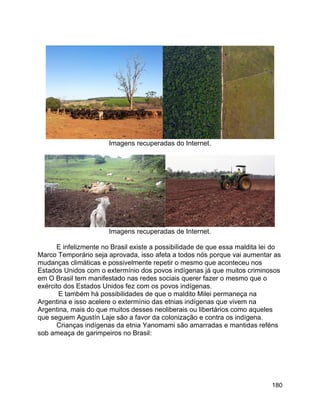 180
Imagens recuperadas do Internet.
Imagens recuperadas de Internet.
E infelizmente no Brasil existe a possibilidade de que essa maldita lei do
Marco Temporário seja aprovada, isso afeta a todos nós porque vai aumentar as
mudanças climáticas e possivelmente repetir o mesmo que aconteceu nos
Estados Unidos com o extermínio dos povos indígenas já que muitos criminosos
em O Brasil tem manifestado nas redes sociais querer fazer o mesmo que o
exército dos Estados Unidos fez com os povos indígenas.
E também há possibilidades de que o maldito Milei permaneça na
Argentina e isso acelere o extermínio das etnias indígenas que vivem na
Argentina, mais do que muitos desses neoliberais ou libertários como aqueles
que seguem Agustín Laje são a favor da colonização e contra os indígena.
Crianças indígenas da etnia Yanomami são amarradas e mantidas reféns
sob ameaça de garimpeiros no Brasil:
 